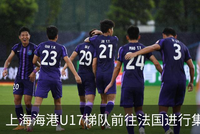 上海海港U17梯队前往法国进行集训和比赛，对手包括摩纳哥等球队