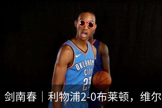 剑南春｜利物浦2-0布莱顿，维尔茨造格罗斯乌龙，伊萨克破门