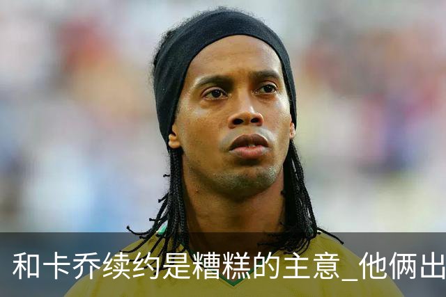 和卡乔续约是糟糕的主意 他俩出战状态不可测