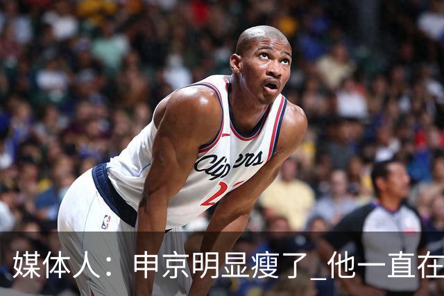 媒体人：申京明显瘦了 他一直在与一位专业的运动营养师合作