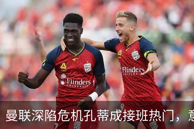 曼联深陷危机孔蒂成接班热门，意大利名帅回应：暂无实质性谈判
