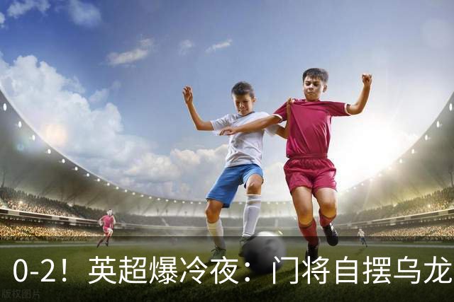 0-2！英超爆冷夜：门将自摆乌龙！热刺掀翻切尔西升第12，曼联离降级区仅差1分