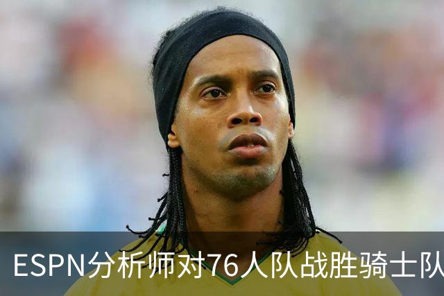 ESPN分析师对76人队战胜骑士队的历史性逆转，给予了高度评价